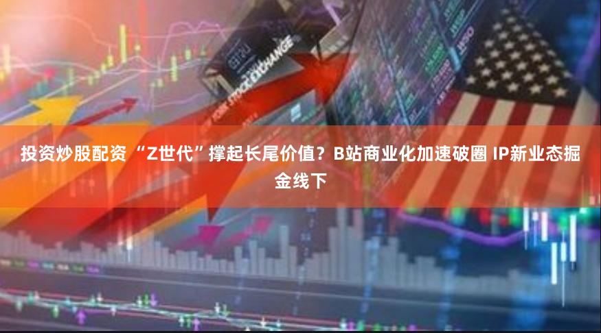 投资炒股配资 “Z世代”撑起长尾价值？B站商业化加速破圈 IP新业态掘金线下