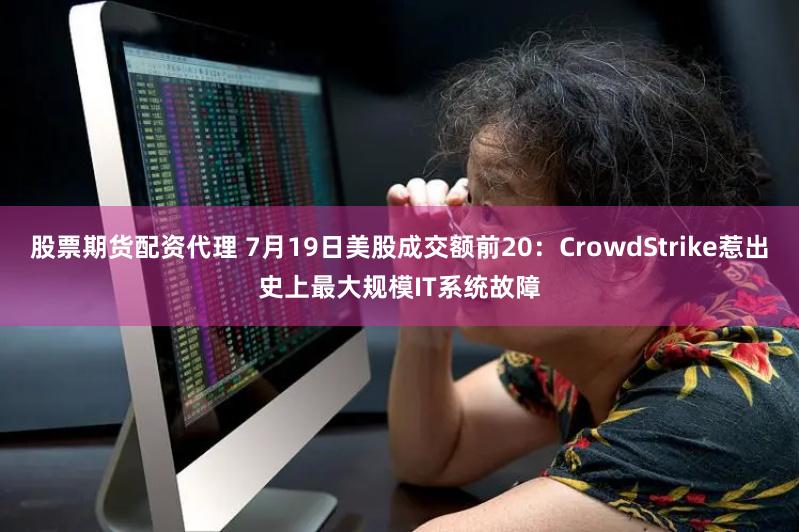 股票期货配资代理 7月19日美股成交额前20：CrowdStrike惹出史上最大规模IT系统故障