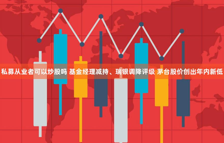 私募从业者可以炒股吗 基金经理减持、瑞银调降评级 茅台股价创出年内新低