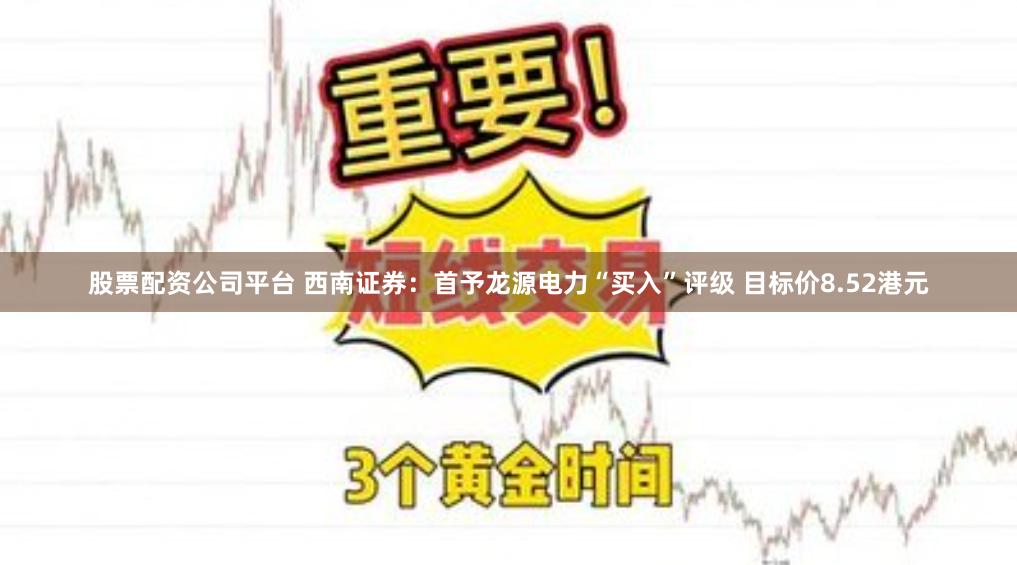 股票配资公司平台 西南证券：首予龙源电力“买入”评级 目标价8.52港元