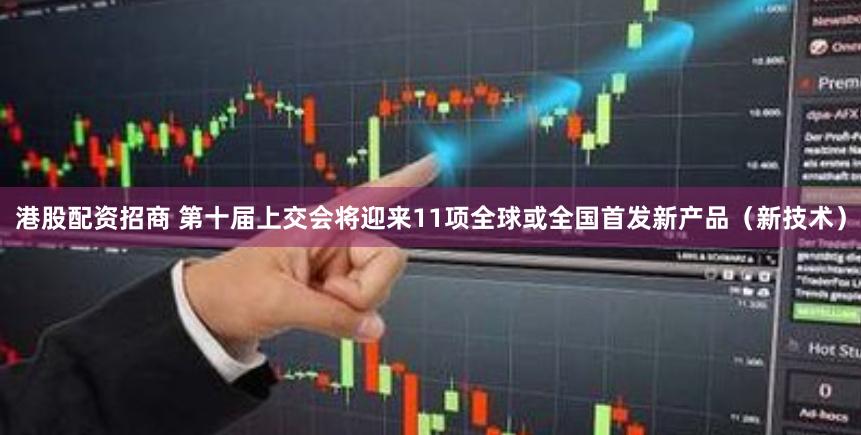 港股配资招商 第十届上交会将迎来11项全球或全国首发新产品（新技术）