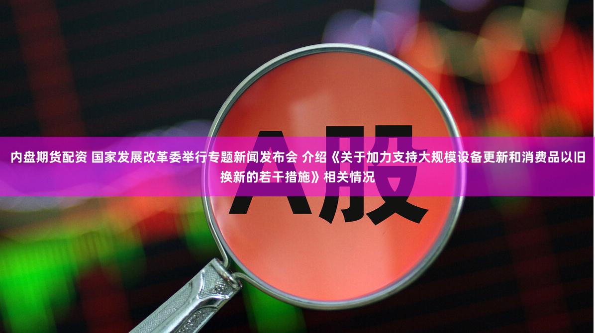 内盘期货配资 国家发展改革委举行专题新闻发布会 介绍《关于加力支持大规模设备更新和消费品以旧换新的若干措施》相关情况