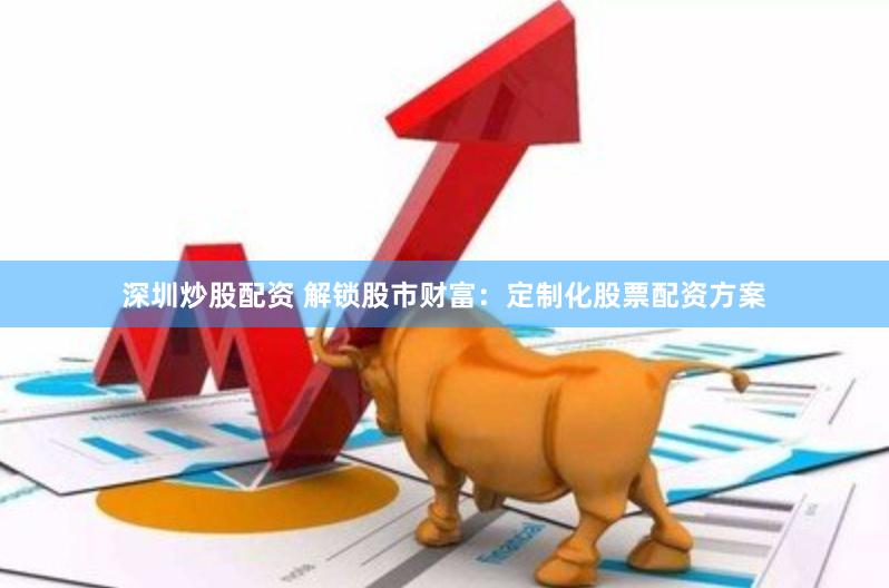 深圳炒股配资 解锁股市财富：定制化股票配资方案