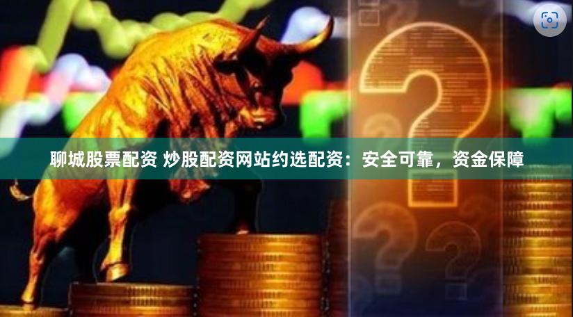 聊城股票配资 炒股配资网站约选配资：安全可靠，资金保障