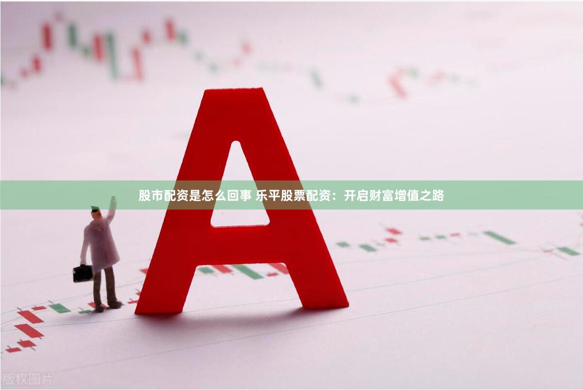 股市配资是怎么回事 乐平股票配资：开启财富增值之路