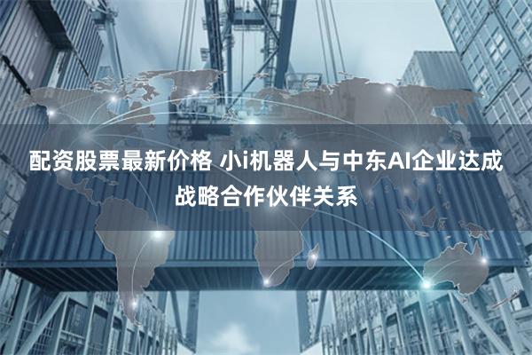 配资股票最新价格 小i机器人与中东AI企业达成战略合作伙伴关系