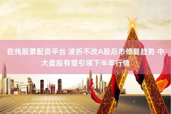 在线股票配资平台 波折不改A股后市修复趋势 中大盘股有望引领下半年行情
