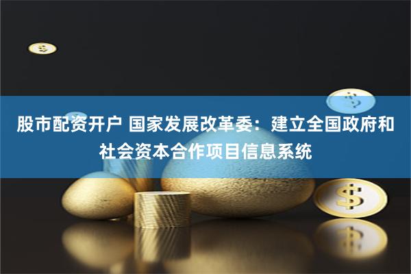 股市配资开户 国家发展改革委：建立全国政府和社会资本合作项目信息系统
