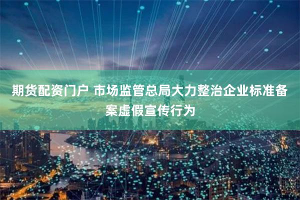 期货配资门户 市场监管总局大力整治企业标准备案虚假宣传行为