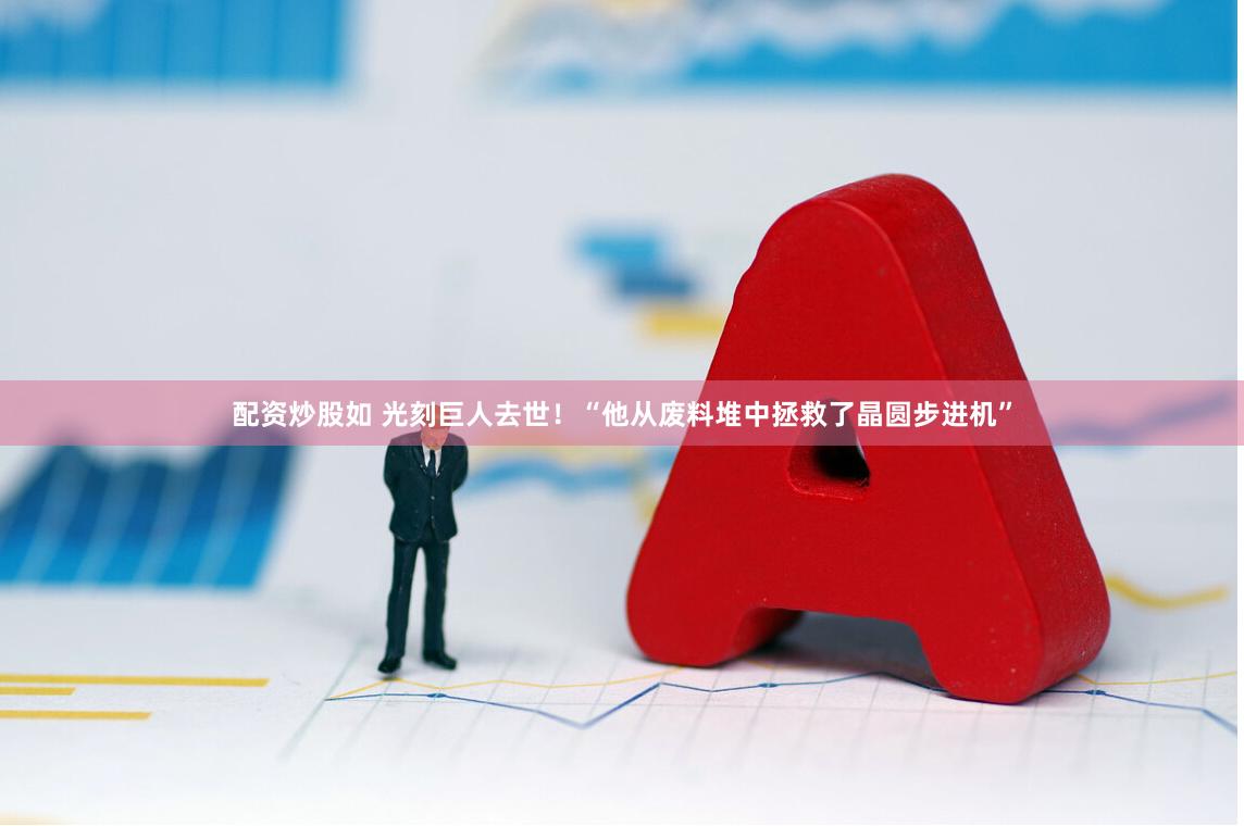配资炒股如 光刻巨人去世！“他从废料堆中拯救了晶圆步进机”