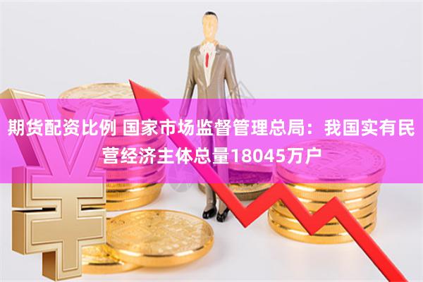 期货配资比例 国家市场监督管理总局：我国实有民营经济主体总量18045万户