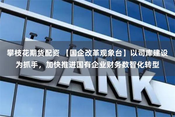 攀枝花期货配资 【国企改革观象台】以司库建设为抓手，加快推进国有企业财务数智化转型