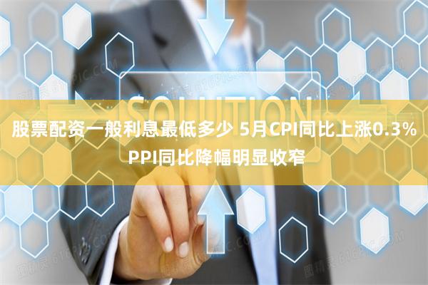 股票配资一般利息最低多少 5月CPI同比上涨0.3% PPI同比降幅明显收窄