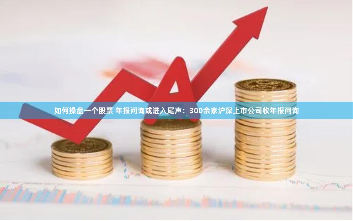 如何操盘一个股票 年报问询或进入尾声：300余家沪深上市公司收年报问询