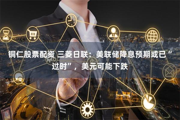 铜仁股票配资 三菱日联：美联储降息预期或已“过时”，美元可能下跌