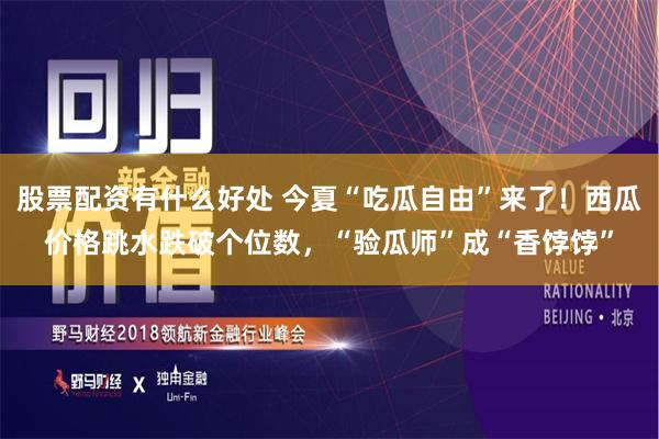 股票配资有什么好处 今夏“吃瓜自由”来了！西瓜价格跳水跌破个位数，“验瓜师”成“香饽饽”