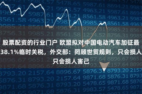 股票配资的行业门户 欧盟拟对中国电动汽车加征最高达38.1%临时关税，外交部：罔顾世贸规则，只会损人害己