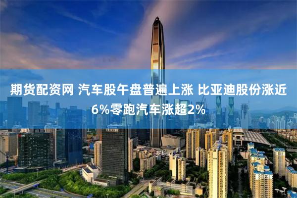 期货配资网 汽车股午盘普遍上涨 比亚迪股份涨近6%零跑汽车涨超2%