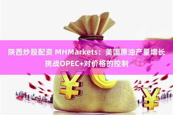 陕西炒股配资 MHMarkets：美国原油产量增长挑战OPEC+对价格的控制