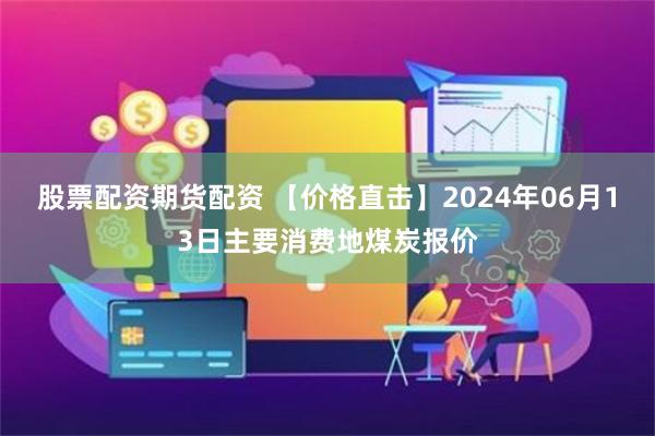 股票配资期货配资 【价格直击】2024年06月13日主要消费地煤炭报价