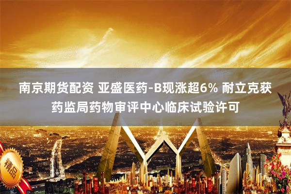 南京期货配资 亚盛医药-B现涨超6% 耐立克获药监局药物审评中心临床试验许可