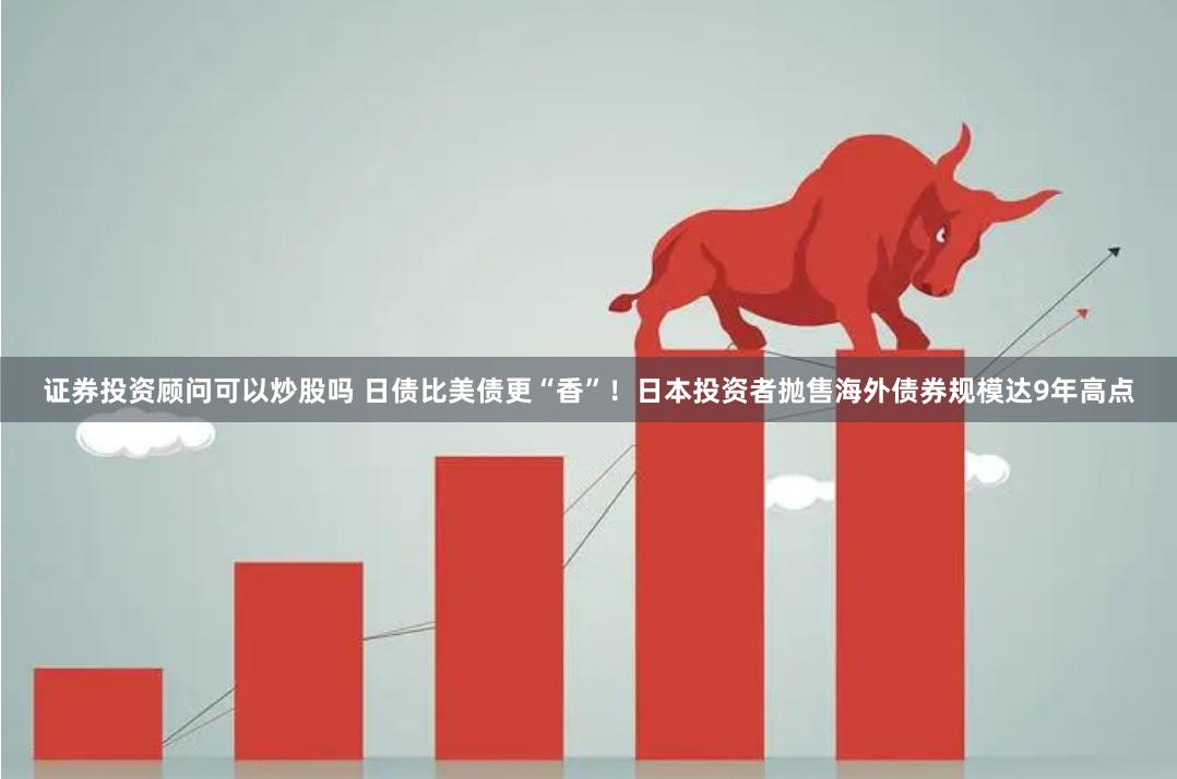 证券投资顾问可以炒股吗 日债比美债更“香”！日本投资者抛售海外债券规模达9年高点