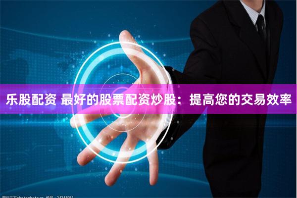 乐股配资 最好的股票配资炒股：提高您的交易效率