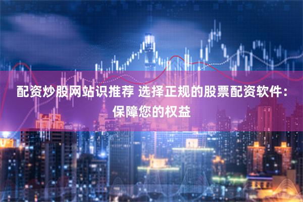 配资炒股网站识推荐 选择正规的股票配资软件：保障您的权益