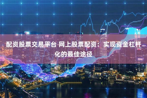 配资股票交易平台 网上股票配资：实现资金杠杆化的最佳途径