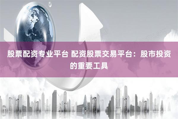 股票配资专业平台 配资股票交易平台：股市投资的重要工具