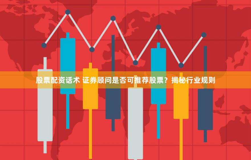 股票配资话术 证券顾问是否可推荐股票？揭秘行业规则