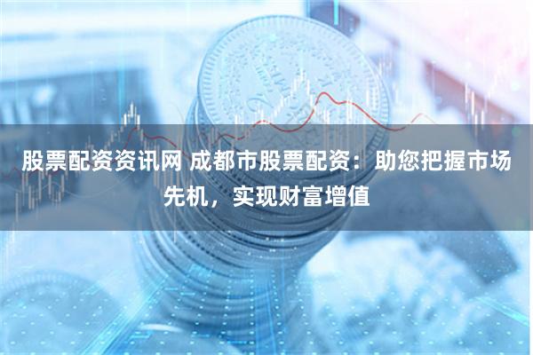 股票配资资讯网 成都市股票配资：助您把握市场先机，实现财富增
