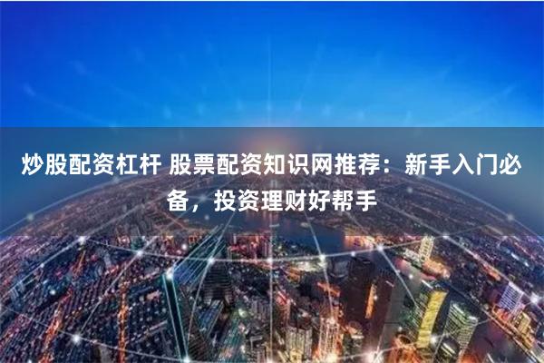 炒股配资杠杆 股票配资知识网推荐：新手入门必备，投资理财好帮