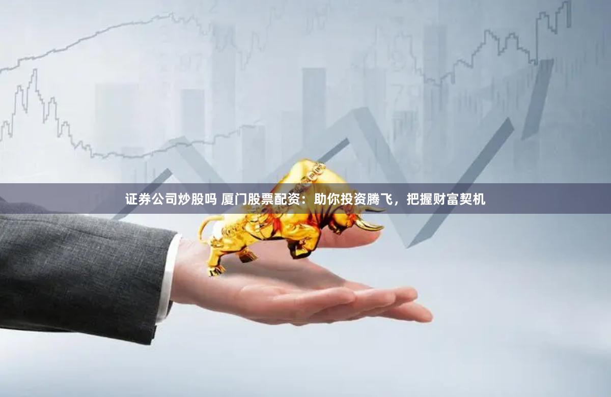 证券公司炒股吗 厦门股票配资：助你投资腾飞，把握财富契机
