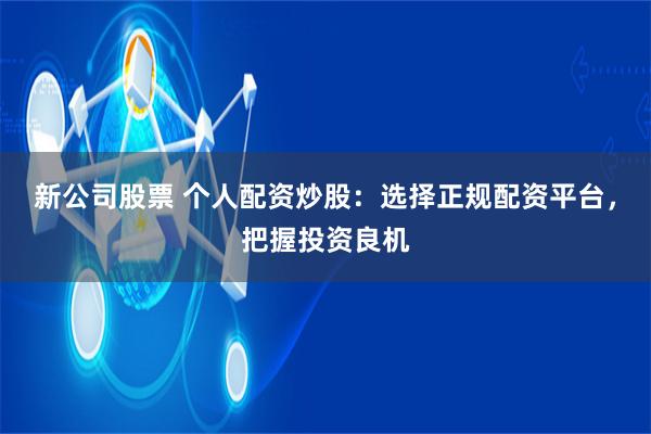 新公司股票 个人配资炒股：选择正规配资平台，把握投资良机