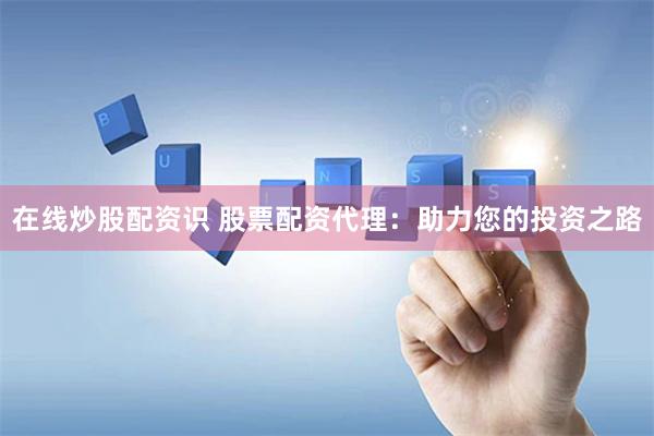在线炒股配资识 股票配资代理：助力您的投资之路