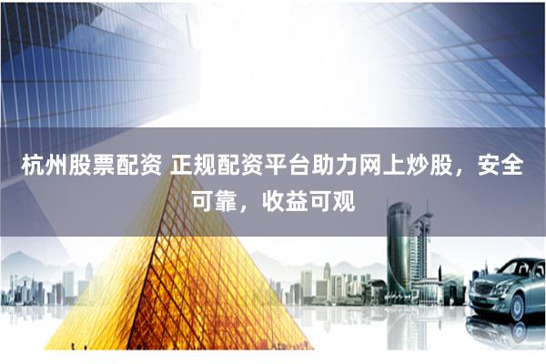 杭州股票配资 正规配资平台助力网上炒股，安全可靠，收益可观