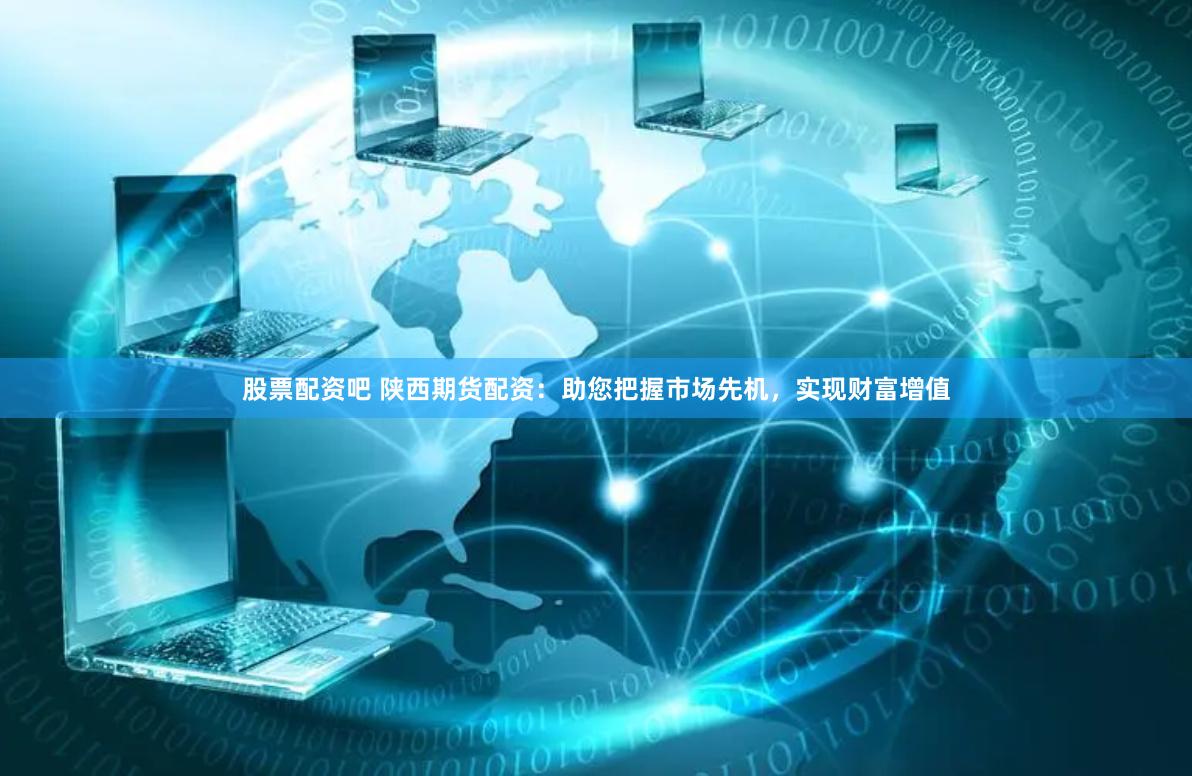 股票配资吧 陕西期货配资：助您把握市场先机，实现财富增值