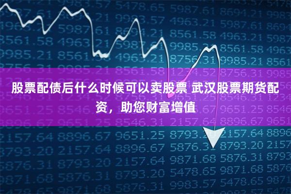 股票配债后什么时候可以卖股票 武汉股票期货配资,助您财富增值