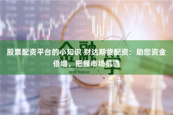 股票配资平台的小知识 财达期货配资：助您资金倍增，把握市场机