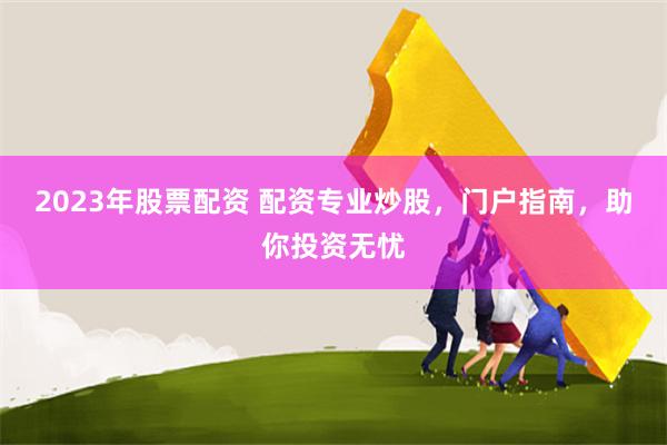 2023年股票配资 配资专业炒股,门户指南,助你投资无忧