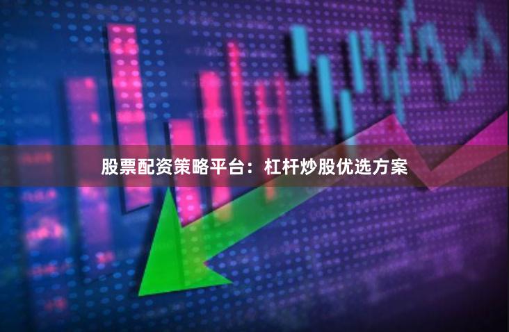 股票配资策略平台：杠杆炒股优选方案