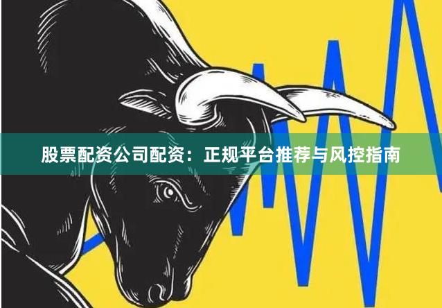 股票配资公司配资：正规平台推荐与风控指南