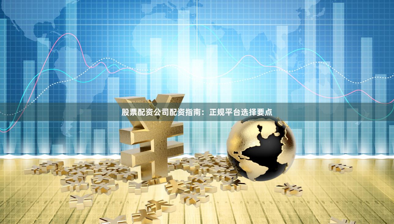 股票配资公司配资指南：正规平台选择要点