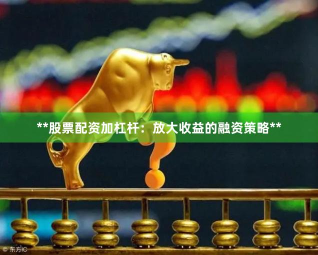 **股票配资加杠杆：放大收益的融资策略**